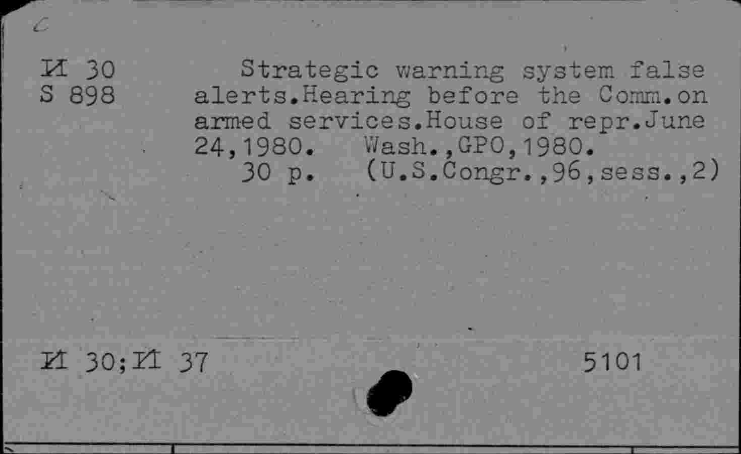 ﻿M 30
S 898
Strategic warning system false alerts.Hearing before the Comm.on armed services.House of repr.June 24,1980. Wash.,GPO,1980.
30 p. (U.S.Congr.,96,sess.,2)
Pl 30;H 37
5101
